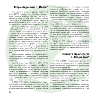 Второ обединение с „Мебел“
Неочаквано за екипа на „Средна гора“ от 1
април 1979 г. предприятието е извадено от съста-
ва на стопански комбинат „Дограма“ и е присъе-
динено за втори път към завод „Мебел“, заедно
с филиала си в Димитровград, но без филиала в
Харманли (заповед № 91 от 13.03.1979 г. на Ми-
нистерството на горите и горската промишленост).
Две години преди това, през 1977 г., в състава
на завод „Мебел“ са включени цеховете на пред-
приятие „Труд“, намиращи се в близост с други-
те цехове на мебелното предприятие, и фабрика
„Комсомолец“ в село Дъбово. Така през 1979 г.
комбинат „Мебел“ обединява четири предприя-
тия. Тази структура се запазва около 10 години до
1989 г., когато стопанските обединения на Бълга-
рия се реорганизират във фирми (по Указ 56) на
териториален принцип. Тогава в Стара Загора е
създадена фирма с името „Траяна“, в състава на
която „Средна гора“ влиза като самостоятелен за-
вод.
Десетгодишният период се характеризира с
големи промени за „Средна гора“ и развитието
на предприятието е подчинено на интересите на
комбината.
Веднага след обединяването с „Мебел“ се
спира производството на вградени шкафове и
мебелният цех започва да изработва мебели от
иглолистна дървесина, предназначени за износ.
Първата пратка заминава зад граница в средата на
юни 1979 г. и съдържа 135 комплекта градински
мебели от модел „Силян“ (сгъваема маса, пейка
и два стола). Износът на тази продукция продъл-
жава.
На 22.09.1979 г. в Стара Загора идва на посеще-
ние Ингвар Кампрад, основател и собственик на
световноизвестната фирма за търговия с мебели
и домашно обзавеждане ИКЕА от Швеция. Целта
му е лично да се запознае с производствените въз-
можности на „Средна гора“ и това е част от пла-
новете му да работи с предприятия от България,
които да изпълняват поръчки за доставка на мебе-
ли. С това посещение се слага началото на дълго-
годишната работа за световната търговска верига.
Започна нов период в развитието на „Средна гора“
и предприятието се специализира в производство-
то на мебели от иглолистна дървесина.
Посещението на Ингвар Кампрад, последвано
от първата доставка, е един от преломните момен-
ти в историята на завода. До днес партньорството
между двете фирми не е спряло и благодарение
на него маси и столове, произведени в „Средна
гора“, се продават в стотиците магазини на ИКЕА
в цял свят.
През март 1980 г. за директор на завод „Сред-
на гора“ е назначен инж. Васил Костадинов Васи-
лев. Дотогавашният директор Георги Генчев става
заместник-директор по техническите въпроси на
комбинат „Мебел“.
Голямото строителство
в „Средна гора“
От 1980 до 1983 г. се прави разширение и ре-
конструкция на мощностите на завод „Средна
гора“, като целта е да се увеличи и модернизира
мебелното производство.
Изграден е най-модерният за това време в Бъл-
гария цех за производство на иглолистни мебели,
който влиза в експлоатация през януари 1983 г.
Строителните дейности са финансирани с 1,8 млн.
лева. Извън тази сума е внедрено технологично
оборудване, закупено от български и чуждестран-
ни производители.
Едновременно с това се разширява парокотел-
ната централа, като се монтира трети парен котел.
Разширява се компресорното отделение и са из-
20
 