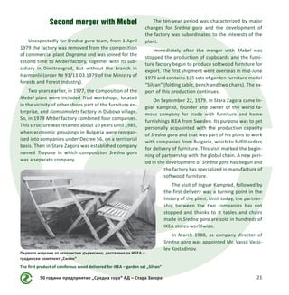 50 години предприятие „Средна гора“ АД – Стара Загора 21
Second merger with Mebel
Unexpectedly for Sredna gora team, from 1 April
1979 the factory was removed from the composition
of commercial plant Dograma and was joined for the
second time to Mebel factory, together with its sub-
sidiary in Dimitrovgrad, but without the branch in
Harmanlii (order № 91/13.03.1979 of the Ministry of
forests and Forest Industry).
Two years earlier, in 1977, the composition of the
Mebel plant were included Trud workshops, located
in the vicinity of other shops part of the furniture en-
terprise, and Komsomolets factory in Dubovo village.
So, in 1979 Mebel factory combined four companies.
This structure was retained about 10 years until 1989,
when economic groupings in Bulgaria were reorgan-
ized into companies under Decree 56, on a territorial
basis. Then in Stara Zagora was established company
named Trayana in which composition Sredna gora
was a separate company.
The ten-year period was characterized by major
changes for Sredna gora and the development of
the factory was subordinated to the interests of the
plant.
Immediately after the merger with Mebel was
stopped the production of cupboards and the furni-
ture factory began to produce softwood furniture for
export. The first shipment went overseas in mid-June
1979 and contains 135 sets of garden furniture model
“Silyan” (folding table, bench and two chairs). The ex-
port of this production continues.
On September 22, 1979, in Stara Zagora came In-
gvar Kamprad, founder and owner of the world fa-
mous company for trade with furniture and home
furnishings IKEA from Sweden. Its purpose was to get
personally acquainted with the production capacity
of Sredna gora and that was part of his plans to work
with companies from Bulgaria, which to fulfill orders
for delivery of furniture. This visit marked the begin-
ning of partnership with the global chain. A new peri-
od in the development of Sredna gora has begun and
the factory has specialized in manufacture of
softwood furniture.
The visit of Ingvar Kamprad, followed by
the first delivery was a turning point in the
history of the plant. Until today, the partner-
ship between the two companies has not
stopped and thanks to it tables and chairs
made ​​in Sredna gora are sold in hundreds of
IKEA stores worldwide.
In March 1980, as company director of
Sredna gora was appointed Mr. Vassil Vassi-
lev Kostadinov.
Първото изделие от иглолистна дървесина, доставено за ИКЕА –
градински комплект „Силян“
The first product of coniferous wood delivered for IKEA – garden set „Silyan“
 