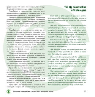 50 години предприятие „Средна гора“ АД – Стара Загора 23
градени нови 500 метра линии за сгъстен въздух.
Изграждат се паропроводи и други инсталации.
Подобрява се транспортната система, елек-
трозахранването, създадена е нова система за из-
смукване на отпадъците от производството...
Заедно с построяването на цеха е изградена и
двуетажна битова сграда с тоалетни, съблекални,
умивални и бани. Старият мебелен цех е преобо-
рудван в цех за производство на дребни дървени
изделия, главно от отпадъци и маломерни мате-
риали.
Подобренията и новата техника водят до из-
ползването на нова технология и повишават про-
изводителността. Сред големите новости е внед-
ряването на линията за лакиране, доставена от
Германия. Тя позволява грундиране и лакиране на
мебелните детайли. Линията работи с две кабини
с общо 14 шприц-пистолета, които ползват въздух
под налягане. Има достатъчно голям капацитет,
позволява лакиране на плоски детайли и на таки-
ва със сложна форма, но има и сериозен недоста-
тък – голям разход на лак.
Модерната технология на цеха осигурява нор-
мални условия за труд и спазване на въведени-
те задължителни норми за запрашеност, вредни
емисии, шум и осветление.
Цехът за мебели осигурява 220 работни места
при двусменен режим на работа и това увеличава
с 2,5 пъти производствените обеми.
През 1983 г. реконструкцията на предприяти-
ето продължава, изградени са още 4 зидани су-
шилни камери от типа ВИАМ-40, помпена станция
с водоем и външна система за пожарогасене с по-
жароизвестителна инсталация за новия цех.
Общо за модернизиране на завода през този
период са инвестирани около 3 млн. лева, което е
значителна сума за онези години.
През 1984 г. на територията на завода се про-
извеждат и форми от пенополистерол, които са
The big construction
in Sredna gora
From 1980 to 1983 was made expansion and re-
construction of the output of Sredna gora factory, as
the goal was to increase and modernize the furniture
industry.
The most advanced around that time in Bulgaria
workshop for pine furniture was built. It came into
operation in January 1983. The construction activi-
ties were funded with 1.8 million BGN. Out of this
sum was implemented technological equipment pur-
chased from foreign and Bulgarian producers.
Simultaneously was expanded the steam boiler
plant by installing third boiler. The compressor com-
partment was extended and 500 meters new lines for
compressed air were built.
The transport system, the power generation are
improved, and new system for the suction of waste
from the production was created.
Along with the construction of the facility was
built two-floor residential building with toilets,
changing rooms, washrooms and bathrooms. The old
furniture workshop was converted into a workshop
for production of small wood products, mainly small-
scale waste materials.
The improvements and new technology have led
to increase of productivity. Among the big innovations
was the implementation of line for varnishing deliv-
ered from Germany. It allowed priming and varnish-
ing of furniture parts. The line works with two cabins
with a total of 14 spray-guns using compressed air, but
there was a serious drawback – high varnish drain.
 