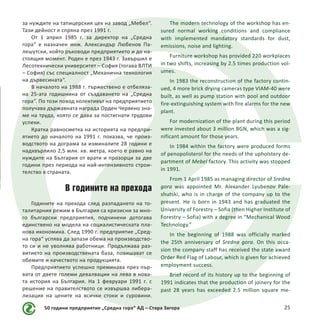 50 години предприятие „Средна гора“ АД – Стара Загора 25
за нуждите на тапицерския цех на завод „Мебел“.
Тази дейност е спряна през 1991 г.
От 1 април 1985 г. за директор на „Средна
гора“ е назначен инж. Александър Любенов Па-
лешутски, който ръководи предприятието и до на-
стоящия момент. Роден е през 1943 г. Завършил е
Лесотехнически университет – София (тогава ВЛТИ
– София) със специалност „Механична технология
на дървесината“.
В началото на 1988 г. тържествено е отбеляза-
на 25-ата годишнина от създаването на „Средна
гора“. По този повод колективът на предприятието
получава държавната награда Орден Червено зна-
ме на труда, която се дава за постигнати трудови
успехи.
Кратка равносметка на историята на предпри-
ятието до началото на 1991 г. показва, че произ-
водството на дограма за изминалите 28 години е
надхвърлило 2,5 млн. кв. метра, което е равно на
нуждите на България от врати и прозорци за две
години през периода на най-интензивното строи-
телство в страната.
В годините на прехода
Годините на прехода след разпадането на то-
талитарния режим в България са кризисни за мно-
го български предприятия, подчинени дотогава
единствено на модела на социалистическата пла-
нова икономика. След 1990 г. предприятие „Сред-
на гора“ успява да запази обема на производство-
то си и не уволнява работници. Продължава раз-
витието на производствената база, повишават се
обемите и качеството на продукцията.
Предприятието успешно преминава през пър-
вата от двете големи девалвации на лева в нова-
та история на България. На 1 февруари 1991 г. с
решение на правителството се извършва либера-
лизация на цените на всички стоки и суровини.
The modern technology of the workshop has en-
sured normal working conditions and compliance
with implemented mandatory standards for dust,
emissions, noise and lighting.
Furniture workshop has provided 220 workplaces
in two shifts, increasing by 2.5 times production vol-
umes.
In 1983 the reconstruction of the factory contin-
ued, 4 more brick drying cameras type VIAM-40 were
built, as well as pump station with pool and outdoor
fire-extinguishing system with fire alarms for the new
plant.
For modernization of the plant during this period
were invested about 3 million BGN, which was a sig-
nificant amount for those years.
In 1984 within the factory were produced forms
of penopolisterol for the needs of the upholstery de-
partment of Mebel factory. This activity was stopped
in 1991.
From 1 April 1985 as managing director of Sredna
gora was appointed Mr. Alexander Lyubenov Pale-
shutski, who is in charge of the company up to the
present. He is born in 1943 and has graduated the
University of Forestry – Sofia (then Higher Institute of
Forestry – Sofia) with a degree in “Mechanical Wood
Technology.”
In the beginning of 1988 was officially marked
the 25th anniversary of Sredna gora. On this occa-
sion the company staff has received the state award
Order Red Flag of Labour, which is given for achieved
employment success.
Brief record of its history up to the beginning of
1991 indicates that the production of joinery for the
past 28 years has exceeded 2.5 million square me-
 