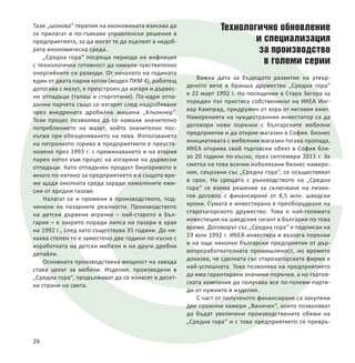 Тази „шокова“ терапия на икономиката изисква да
се прилагат и по-гъвкави управленски решения в
предприятията, за да могат те да оцелеят в недоб-
рата икономическа среда.
„Средна гора“ посреща периода на инфлация
с технологична готовност да намали чувствително
енергийните си разходи. От началото на годината
един от двата парни котли (модел ПКМ 4), работещ
дотогава с мазут, е преустроен да изгаря и дървес-
ни отпадъци (талаш и стърготини). По-едри отпа-
дъчни парчета също се изгарят след надробяване
чрез внедрената дробилна машина „Кльокнер“.
Този процес позволява да се намали значително
потреблението на мазут, който значително пос-
къпва при обезценяването на лева. Използването
на петролното гориво в предприятието е преуста-
новено през 1993 г. с преминаването и на втория
парен котел към процес на изгаряне на дървесни
отпадъци. Като отпадъчен продукт биогоривото е
много по-евтино за предприятието и в същото вре-
ме щади околната среда заради намалените еми-
сии от вредни газове.
Налагат се и промени в производството, под-
чинени на пазарните реалности. Производството
на детски дървени играчки – най-старото в Бъл-
гария – е закрито поради липса на пазари в края
на 1992 г., след като съществува 35 години. До ня-
каква степен то е заместено две години по-късно с
изработката на детски мебели и на други дребни
детайли.
Основната производствена мощност на завода
става цехът за мебели. Изделия, произведени в
„Средна гора“, продължават да се изнасят в десет-
ки страни на света.
Технологично обновление
и специализация
за производство
в големи серии
Важна дата за бъдещото развитие на утвър-
деното вече в бранша дружество „Средна гора“
е 22 март 1992 г. На посещение в Стара Загора за
пореден път пристига собственикът на ИКЕА Инг-
вар Кампрад, придружен от хора от неговия екип.
Намеренията на чуждестранния инвеститор са да
договори нови поръчки с българските мебелни
предприятия и да открие магазин в София. Бизнес
инициативата с мебелния магазин тогава пропада,
ИКЕА открива свой търговски обект в София бли-
зо 20 години по-късно, през септември 2011 г. За
сметка на това всички набелязани бизнес намере-
ния, свързани със „Средна гора“, се осъществяват
в срок. На срещата с ръководството на „Средна
гора“ се взема решение за сключване на лизин-
гов договор с финансиране от 8,5 млн. шведски
крони. Сумата е инвестирана в преоборудване на
старозагорското дружество. Това е най-голямата
инвестиция на шведския гигант в България по това
време. Договорът със „Средна гора“ е подписан на
19 юли 1992 г. ИКЕА инвестира и възлага поръчки
и на още няколко български предприятия от дър-
вопреработвателната промишленост, но времето
доказва, че сделката със старозагорската фирма е
най-успешната. Това позволява на предприятието
да има гарантирани значими поръчки, а на търгов-
ската компания да получава все по-големи парти-
ди от нужните ѝ изделия.
С част от полученото финансиране са закупени
две сушилни камери „Ваничек“, които позволяват
да бъдат увеличени производствените обеми на
„Средна гора“ и с това предприятието се превръ-
26
 