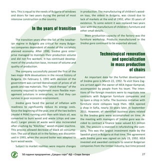 50 години предприятие „Средна гора“ АД – Стара Загора 27
ters. This is equal to the needs of Bulgaria of windows
and doors for two years during the period of most
intensive construction in the country.
In the years of transition
The transition years after the fall of the totalitar-
ian regime in Bulgaria are critical for many Bulgar-
ian companies dependent of model of the socialistic
planned economy. After 1990, Sredna gora enter-
prise managed to maintain their production volume
and did not fire workers. It has continued develop-
ment of the production base, increase of volume and
quality of production.
The company successfully passed the first of the
two major BGN devaluations in the recent history of
Bulgaria. On February 1, 1991 with decision of the
government was carried liberalization of prices of all
goods and raw materials. This “shock therapy” of the
economy required to implement more flexible man-
agement solutions in enterprises, so that they can
survive in poor economic environment.
Sredna gora faced the period of inflation with
readiness to significantly reduce its energy costs.
Since the beginning of the year, one of the two boilers
(model 4 PKM) running until then with black oil, was
converted to burn wood and waste (chips and saw-
dust). Larger pieces of waste were also incinerated
after crushing by “Klöchner” wood chipper machine.
This process allowed decrease of black oil consump-
tion. The use of black oil in the factory was discontin-
ued in 1993, when the second boiler was adapted to
burn wood waste.
Subject to market realities were require changes
in production. The manufacturing of children’s wood-
en toys, the oldest in Bulgaria, was closed due to
lack of markets at the end of 1992, after 35 years of
existence. To some extent it was replaced two years
later with the manufacture of children’s furniture and
other small details.
Main production capacity of the factory was the
furniture workshop. Products manufactured in the
Sredna gora continued to be exported abroad.
Technological renovation
and specialization
in mass production
of chairs
An important date for the further development
of Sredna gora is March 22, 1992. To visit Stara Zag-
ora arrived again the owner of IKEA Ingvar Kamprad,
accompanied by people from his team. The inten-
tions of the foreign investors were to negotiate new
contracts with Bulgarian furniture companies and
to open a shop in Sofia. The business initiative with
furniture store collapses back then. IKEA opened
a shop in Sofia, nearly 20 years later, in September
2011. However, all identified business plans related
to the Sredna gora were accomplished on time. At
the meeting with managers of Sredna gora was de-
cided to contract a finance lease valued 8.5 million
SEK. The amount is invested in refurbishing the com-
pany. This was the largest investment made by the
Swedish giant in Bulgaria at that time. The agreement
with Sredna gora was signed on July 19, 1992. IKEA
invested and awarded contracts to several Bulgarian
companies from the timber industry, but time proved
 