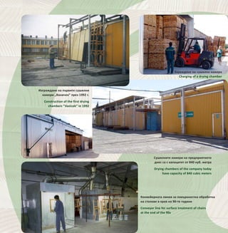 28
Сушилните камери на предприятието
днес са с капацитет от 840 куб. метра
Drying chambers of the company today
have capacity of 840 cubic meters
Конвейерната линия за повърхностна обработка
на столове в края на 90-те години
Conveyor line for surface treatment of chairs
at the end of the 90s
Изграждане на първите сушилни
камери „Ваничек” през 1992 г.
Construction of the first drying
chambers “Vanicek” in 1992
Зареждане на сушилна камера
Charging of a drying chamber
 