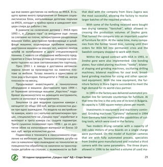 50 години предприятие „Средна гора“ АД – Стара Загора 29
ща във важен доставчик на мебели за ИКЕА. В съ-
щото време много предприятия от бившия социа-
листически блок, изпълняващи дотогава поръчки
за ИКЕА, изпадат в трайна криза и шведският кон-
церн спира да работи с тях.
В рамките на сключения договор с ИКЕА през
1993 г., в „Средна гора“ са внедрени още: линия
за слепване на плочи; четиристранни рендосващи
машини Vakko; двустранни профилиращи и шлай-
фащи машини; осцилиращи пробивни машини;
двустранни машини за овален чеп, широко лентов
шлайф за калиброване и друга специализирана
техника. С новото си оборудване мебелното пред-
приятие в Стара Загора успява да отговори на голя-
мото търсене на своя световноизвестен партньор.
През 1993 г. в завода е доставена автомати-
зирана линия за производство на ламелни пло-
тове за мебели. Тогава линията е единствена от
този род в България. Капацитетът е 7000 кв. метра
плоскости на месец.
Продължават инвестициите в технологично
оборудване и машини. Доставените през 1994 г.
от Германия заточващи машини „Карстенс“ подо-
бряват възможностите на режещите инструменти,
които се използват в предприятието.
Закупени са две модерни сушилни камери с
капацитет от общо 160 куб. метра иглолистни дъс-
ки при едно зареждане. По модела на австрийски-
те камери, които са с напълно автоматизиран про-
цес, специалистите на „Средна гора“ изработват и
монтират и трета камера със същите параметри.
Трите сушилни позволяват през 1996 г. да се дос-
тигне обем на използвания материал от близо 10
хил. куб. метра иглолистни дъски.
Подменена е техниката в лакозаливното отде-
ление на мебелния цех. Технологичните загуби на
лак са намалени чрез въвеждане на технология за
повърхностна обработка на закачени на транспор-
тьори детайли на столове, с възможности за бай-
that deal with the company from Stara Zagora was
the most successful, allowing the factory to receive
larger batches of the required products.
With some of the funding received were bought
two drying cameras “Vanichek”, which allowed in-
creasing the production volumes of Sredna gora.
That turned the company into an important supplier
of furniture for IKEA. At the same time, many compa-
nies from the former Soviet bloc, running until then
orders for IKEA fell into permanent crisis and the
Swedish company stopped to work with them.
Within the signed contract with IKEA in 1993, in
Sredna gora were also implemented: Line bonding
plates; four-sided planing machines “Vakko”; bilater-
al shaping and grinding machines, oscillating drilling
machines; bilateral machines for oval knot, broad-
band grinding machine for sizing and other special-
ized equipment. With the new equipment, the fur-
niture factory in Stara Zagora succeeded to meet the
high demand for its world-class partner.
In 1993 in the factory was delivered automated pro-
duction line for laminate countertops for furniture. At
that time the line is the only one of its kind in Bulgaria.
Its capacity is 7,000 square meters planes per month.
Investments in equipment and machinery contin-
ued. Grinding machines “Carstens” delivered in 1994
from Germany have improved the capabilities of cut-
ting tools, which were used in the factory.
Two modern drying cameras with a capacity of
160 cubic meters of pine boards on a single charge
were purchased. On the model of Austrian cameras
that are with fully automated process, specialists
from Sredna gora manufactured and installed a third
camera with the same parameters. The three dryers
allowed in 1996 to be reached a volume of used ma-
 