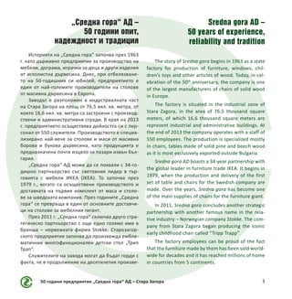 „Средна гора“ АД –
50 години опит,
надеждност и традиция
Историята на „Средна гора“ започва през 1963
г. като държавно предприятие за производство на
мебели, дограма, играчки за деца и други изделия
от иглолистна дървесина. Днес, при отбелязване-
то на 50-годишния си юбилей, предприятието е
един от най-големите производители на столове
от масивна дървесина в Европа.
Заводът е разположен в индустриалната част
на Стара Загора на площ от 76,5 хил. кв. метра, от
които 16,6 хил. кв. метра са застроени с производ-
ствени и административни сгради. В края на 2013
г. предприятието осъществява дейността си с пер-
сонал от 550 служители. Производството е специа-
лизирано най-вече за столове и маси от масивна
борова и букова дървесина, като продукцията е
предназначена почти изцяло за пазари извън Бъл-
гария.
„Средна гора“ АД може да се похвали с 34-го-
дишно партньорство със световния лидер в тър-
говията с мебели ИКЕА (IKEA). То започва през
1979 г., когато са осъществени производството и
доставката на първия комплект от маса и столо-
ве за шведската компания. През годините „Средна
гора“ се превръща в един от основните доставчи-
ци на столове за мебелния гигант.
През 2011 г. „Средна гора“ сключва друго стра-
тегическо партньорство с още едно голямо име в
бранша – норвежката фирма Stokke. Старозагор-
ското предприятие започва да произвежда ембле-
матичния многофункционален детски стол „Трип
Трап“.
Служителите на завода могат да бъдат горди с
факта, че в продължение на десетилетия произве-
50 години предприятие „Средна гора“ АД – Стара Загора 3
Sredna gora AD –
50 years of experience,
reliability and tradition
The story of Sredna gora begins in 1963 as a state
factory for production of furniture, windows, chil-
dren’s toys and other articles of wood. Today, in cel-
ebration of the 50th
anniversary, the company is one
of the largest manufacturers of chairs of solid wood
in Europe.
The factory is situated in the industrial zone of
Stara Zagora, in the area of 76.5 thousand square
meters, of which 16.6 thousand square meters are
represent industrial and administrative buildings. At
the end of 2013 the company operates with a staff of
550 employees. The production is specialized mostly
in chairs, tables made of solid pine and beech wood
as it is most exclusively exported outside Bulgaria
Sredna gora AD boasts a 34-year partnership with
the global leader in furniture trade IKEA. It begins in
1979, when the production and delivery of the first
set of table and chairs for the Swedish company are
made. Over the years, Sredna gora has become one
of the main supplies of chairs for the furniture giant.
In 2011, Sredna gora concludes another strategic
partnership with another famous name in the rela-
tive industry – Norwegian company Stokke. The com-
pany from Stara Zagora began producing the iconic
early childhood chair called “Tripp Trapp”.
The factory employees can be proud of the fact
that the furniture made by them has been sold world-
wide for decades and it has reached millions of home
in countries from 5 continents.
 