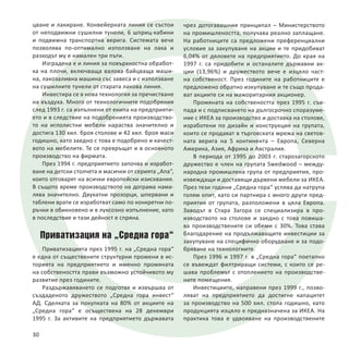 цване и лакиране. Конвейерната линия се състои
от неподвижни сушилни тунели, 6 шприц-кабини
и подвижна транспортна верига. Системата вече
позволява по-оптимално използване на лака и
разходът му е намален три пъти.
Изградена е и линия за повърхностна обработ-
ка на плочи, включваща валова байцваща маши-
на, лакозаливна машина със завеса и с използване
на сушилните тунели от старата лакова линия.
Инвестира се в нова технология за пречистване
на въздуха. Много от технологичните подобрения
след 1993 г. са изпълнени от екипа на предприяти-
ето и в следствие на подобренията производство-
то на иглолистни мебели нараства значително и
достига 130 хил. броя столове и 42 хил. броя маси
годишно, като заедно с това е подобрено и качест-
вото на мебелите. Те се превръщат и в основното
производство на фирмата.
През 1994 г. предприятието започва и изработ-
ване на детски столчета и масички от серията „Апа“,
които отговарят на всички европейски изисквания.
В същото време производството на дограма нама-
лява значително. Двукатни прозорци, шпервани и
таблени врати се изработват само по конкретни по-
ръчки в обикновено и в луксозно изпълнение, като
в последствие и тази дейност е спряна.
Приватизация на „Средна гора“
Приватизацията през 1995 г. на „Средна гора“
е една от съществените структурни промени в ис-
торията на предприятието и именно промяната
на собствеността прави възможно устойчивото му
развитие през годините.
Раздържавяването се подготвя и извършва от
създаденото дружеството „Средна гора инвест“
АД. Сделката за покупката на 80% от акциите на
„Средна гора“ е осъществена на 28 декември
1995 г. За активите на предприятието държавата
чрез дотогавашния принципал – Министерството
на промишлеността, получава реално заплащане.
На работниците са предложени преференциални
условия за закупуване на акции и те придобиват
6,04% от дяловете на предприятието. До края на
1997 г. са придобити и останалите държавни ак-
ции (13,96%) и дружеството вече е изцяло част-
на собственост. През годините на работниците е
предложено обратно изкупуване и те също прода-
ват акциите си на мажоритарния акционер.
Промяната на собствеността през 1995 г. съв-
пада и с подписването на дългосрочно споразуме-
ние с ИКЕА за производство и доставка на столове,
изработени по дизайн и конструкция на групата,
които се продават в търговската мрежа на светов-
ната верига на 5 континента – Европа, Северна
Америка, Азия, Африка и Австралия.
В периода от 1995 до 2003 г. старозагорското
дружество е член на групата Swedwood – между-
народна промишлена група от предприятия, про-
извеждащи и доставящи дървени мебели за ИКЕА.
През тези години „Средна гора“ успява да натрупа
голям опит, като си партнира с много други пред-
приятия от групата, разположени в цяла Европа.
Заводът в Стара Загора се специализира в про-
изводството на столове и заедно с това повиша-
ва производствените си обеми с 30%. Това става
благодарение на продължаващите инвестиции за
закупуване на специфично оборудване и за подо-
бряване на технологиите.
През 1996 и 1997 г. в „Средна гора“ поетапно
се въвеждат филтриращи системи, с които се ре-
шава проблемът с отоплението на производстве-
ните помещения.
Инвестициите, направени през 1999 г., позво-
ляват на предприятието да достигне капацитет
за производство на 500 хил. стола годишно, като
продукцията изцяло е предназначена за ИКЕА. На
практика това е удвояване на производствените
30
 