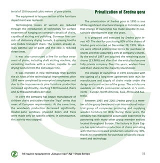 50 години предприятие „Средна гора“ АД – Стара Загора 31
terial of 10 thousand cubic meters of pine planks.
The equipment in lacquer section of the furniture
department was replaced.
Technological losses of varnish are reduced
through the introduction of technology for surface
treatment of hanging on conveyors details of chairs,
capable of etching and polishing. Conveyor line con-
sists of stationary drying tunnels, 6 spraying booths
and mobile transport chain. The system already al-
lows optimal use of paint and the cost is reduced
three times.
It was also constructed a line for surface treat-
ment of plates, including shaft etching machine, dip
varnishing machine with a curtain, capable to use
drying tunnels from the old lacquer line.
It was invested in new technology that purifies
the air. Most of the technological improvements after
1993 were completed by enterprise’s employees and
due to the improvements pine furniture production
increased significantly, reaching 130 thousand chairs
and 42 thousand tables per year.
In 1994 the company has begun manufacture of
children chairs and tables from the “Apa” series that
meet all European requirements. At the same time,
the woodwork production decreased significantly.
Double-pane windows, plywood doors and trays
were made only on specific orders; in consequence,
this activity was stopped.
Privatization of Sredna gora
The privatization of Sredna gora in 1995 is one
of the significant structural changes in its history and
that change of ownership has made possible its sus-
tainable development over the years.
It is prepared and executed by Sredna gora In-
vest AD. The deal for purchasing 80% of the shares of
Sredna gora occurred on December 28, 1995. Work-
ers were offered preferential terms for purchase of
shares and they acquired 6.04% of company’s shares.
By the end of 1997 are acquired the remaining state
shares (13.96%) and after that the entity has become
fully private company. Over the years, workers have
sold their shares to the majority shareholder.
The change of ownership in 1995 coincided with
the signing of a long-term agreement with IKEA for
manufacture and supply of chairs made under the
design and construction of the group. The articles are
available on IKEA’s commercial network in 5 conti-
nents – Europe, North America, Asia, Africa and Aus-
tralia.
Between 1995 and 2003 Sredna gora is a mem-
ber of the group Swedwood – an international indus-
trial group of companies producing and supplying
wooden furniture for IKEA. During these years, the
company has managed to accumulate experience by
partnering with many other group member entities
located throughout Europe. The factory in Stara Zag-
ora has specialized in production of chairs and along
with that has increased production volumes by 30%,
thanks to investments for purchase of specific equip-
ment and technology.
 