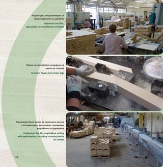 32
Първи цех, специализиран за
производството на детайли
Industrial unit One,
specialized in manufacture of details
Производствена линия за надлъжно рязане
с оптимизация, включваща сканиращо
устройство за дървесина
Production line for longitudinal cutting
with optimization, including scanning device
for timber
Преса за клинозъбно снаждане на
крака на столове
Press for finger-joint chairs legs
 