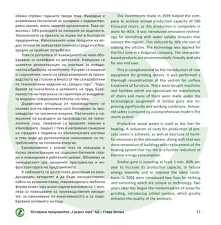 50 години предприятие „Средна гора“ АД – Стара Загора 33
обеми спрямо годините преди това. Въведена е
иновативна технология за лакиране с водоразтво-
рими лакове, които заменят органичните. Това на-
малява с 30% разходите за лакиране на изделията.
Технологията се прилага за първи път в българско
предприятие. Използваните нови продукти на во-
дна основа не замърсяват околната среда и са без-
вредни за крайния потребител.
Това се допълва и от въвеждането на ново обо-
рудване за шлайфане на детайлите. Извършва се
цялостна реконструкция на участъка за повърх-
ностна обработка на мебелите. Купуват се машини
и съоръжения, които са специализирани за произ-
водството на столове и много от тях са изработени
по технологични задания на „Средна гора“. Подо-
бряват се значително и условията на труд. Безо-
пасността на персонала се гарантира от внедрена-
та модерна пожароизвестителна система.
Дървесните отпадъци от производството се
ползват все по-ефективно като биогориво за про-
изводство на топлинна енергия. Постигнато е на-
маление на разходите за производство на техно-
логична пара. Намалени са вредните емисии в
атмосферата. Заедно с това е направено саниране
на сградите с подмяна на отоплителната система
и това води до допълнително намаляване на по-
треблението на топлинна енергия.
Едновременно с всичко това се извършва и
пълна реконструкция на социално-битовите сгра-
ди и помещения в работните цехове. Обновява се
тапицерският цех, външните пространства и ин-
фраструктурата на предприятието.
В амбицията си да отстоява доказания си меж-
дународен авторитет и да бъде конкурентоспо-
собна на външния пазар, старозагорската мебелна
фирма инвестира всяка година минимум по 1 млн.
лева за повишаване на производствения капаци-
тет, за намаляване на енергоемкостта и за подо-
бряване условията на труд.
The investments made in 1999 helped the com-
pany to achieve annual production capacity of 500
thousand chairs, as this production is completely in
store for IKEA. It was introduced innovative technol-
ogy for varnishing with water soluble lacquers that
replace the organic. This reduced by 30% the cost of
coating the articles. The technology was applied for
the first time in a Bulgarian company. The new water-
based products are environmentally friendly and safe
for any end user.
This is complemented by the introduction of new
equipment for grinding details. It was performed a
thorough reconstruction of the section for surface
treatment of furniture. There were bought machines
and facilities which are specialized for manufacture
of chairs and many of them were made under the
technological assignment of Sredna gora. Are im-
proving significantly and working conditions. Person-
nel safety is ensured by a comprehensive modern fire
alarm system.
Production wood waste is used as bio fuel for
heating. A reduction of costs for production of pro-
cess steam is achieved, as well as decrease of harm-
ful emissions to the atmosphere. Along with that was
done renovation of buildings with replacement of the
heating system that has led to a further reduction of
thermal energy consumption.
Sredna gora is investing at least 1 mln. BGN per
year to increase its production capacity, to reduce
energy intensity and to improve the labor condi-
tions. In 2001 were introduced two lines for etching
and varnishing which are unique as technology. Two
years later has begun the modernization of areas for
grinding, introducing orbital sanders, which greatly
enhance the quality of the products.
 