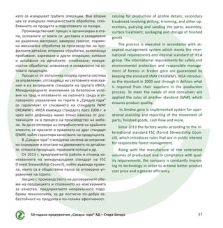 50 години предприятие „Средна гора“ АД – Стара Загора 37
като се извършват грубите операции. Във втория
цех се извършва повърхностната обработка, сгло-
бяването на продукта и подготовката за пазара.
Производственият процес е организиран в ета-
пи, основните от които са: доставка и складиране
на дървения материал; камерно сушене; първич-
на механична обработка за производство на про-
филните детайли; вторична обработка, включваща
пробиване, зарязване и други операции; китване
и шлайфане на детайлите; сглобяване; повърх-
ностна обработка; опаковане и складиране на го-
товата продукция.
Процесът се изпълнява според приета система
за управление, отговаряща на световните изисква-
ния и на вътрешните стандарти на групата ИКЕА.
Международните изисквания за безопасни усло-
вия на труд и опазването на околната среда и от-
говорното управление на горите в „Средна гора“
се гарантират от спазването на стандарта IWAY
(IKEAWAY). ИКЕА въвежда стандарта през 2000 г. и
чрез него дефинира какво точно изисква от дос-
тавчиците си в процеса на производство на мебе-
ли. За да се отговори на потребностите на крайните
клиенти, се прилагат и правилата на друг стандарт
QWAY, който гарантира качеството на продукцията.
В „Средна гора“ е внедрена система за оператив-
но планиране и отчитане на движението на детайли-
те, готовата продукция, паричните потоци и др.
От 2013 г. предприятието работи и според из-
искванията на международния стандарт на FSC
(Forest Stewardship Council), който въвежда прави-
ла, които са в обществена полза за отговорно уп-
равление на горите.
Заедно с производството на договорените обе-
ми на продукцията и спазването на изискванията
за качество, предприятието непрекъснато подо-
брява технологията, за да постигне по-добра се-
бестойност на продукта и по-голяма ефективност.
cessing for production of profile details; secondary
treatment involving drilling, trimming, and other op-
erations, puttying and sanding the parts; assembly;
surface treatment; packaging and storage of finished
goods.
The process is executed in accordance with ac-
cepted management system which meets the inter-
national requirements and internal standard of IKEA
group. The international requirements for safety and
environmental protection and responsible manage-
ment of forests in Sredna gora are guaranteed by
keeping the standard IWAY (IKEAWAY). IKEA introduc-
es the standard in 2000 and through it defines what
is required from their suppliers in the production
process. To meet the needs of end consumers are
applied the rules of another standard QWAY, which
ensures product quality.
In Sredna gora is implemented system for oper-
ational planning and reporting of the movement of
parts, finished goods, cash flow and more.
Since 2013 the factory works according to the in-
ternational standard FSC (Forest Stewardship Coun-
cil), which introduces rules that are in public interest
for responsible forest management.
Along with the manufacture of the contracted
volumes of production and in compliance with qual-
ity requirements, the company is constantly improv-
ing its technology in order to achieve better product
cost price and a greater efficiency.
 