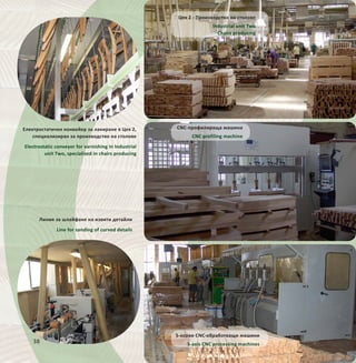 38
Линия за шлайфане на извити детайли
Line for sanding of curved details
Електростатичен конвейер за лакиране в Цех 2,
специализиран за производство на столове
Electrostatic conveyor for varnishing in Industrial
unit Two, specialized in chairs producing
CNC-профилираща машина
CNC profiling machine
5-осови CNC-обработващи машини
5-axis CNC processing machines
Цех 2 - Производство на столове
Industrial unit Two
Chairs producing
 