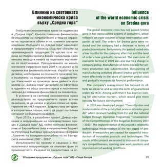 50 години предприятие „Средна гора“ АД – Стара Загора 39
Влияние на световната
икономическа криза
върху „Средна гора“
Глобалната икономическа криза не подминава
и „Средна гора“. Кризата повишава финансовото
безпокойство на потребителите и това се отразя-
ва на търговските обеми и на големите световни
компании. Поръчките за „Средна гора“ намаляват
и предприятието отбелязва спад при обемите на
произвежданата продукция. За щастие този пе-
риод за старозагорската фирма продължава само
няколко месеца и нивата на поръчките постепен-
но се възстановяват. Преодоляването на иконо-
мическите сътресения през 2009 г. се дължи и на
промени във фирмената политика. Изработката на
детайли, необходими за основното производство,
е възложена на подизпълнители и поддоставчи-
ци. Изнасянето на производствени дейности поз-
волява на „Средна гора“ да работи по-ефективно
в годините на обща световна криза и постепенно
започва да повишава финансовите си показатели.
В условията на световна икономическа криза
ръководството на предприятието прави всичко
възможно, за да запази и удължи срока на гаран-
тираните от ИКЕА поръчки. Заедно с това се търсят
и алтернативни пазари, които да дадат по-голяма
сигурност за бъдещото развитие.
През 2010 г. е разработен проект „Диверсифи-
кация и модернизация на производствения про-
цес в „Средна гора“ АД, който получава финанси-
ране от Европейския съюз и националния бюджет
на Република България чрез оперативна програма
„Развитие на конкурентоспособността на българ-
ската икономика 2007 – 2013“.
Изпълнението на проекта е свързано с тех-
нологичната модернизация на ключови фази от
производството. Създават се предпоставки за ус-
Influence
of the world economic crisis
on Sredna gora
The global economic crisis has not passed Sredna
gora. It has increased the anxiety of consumers, which
reflected on trade volumes of large international com-
panies as well. The orders for Sredna gora were re-
duced and the company had a decrease in terms of
production volume. Fortunately, this period lasted only
a few months for the company, after that and the level
of orders have gradually recovered. The overcome of
economic turmoil in 2009 was also due to a change in
company policy. Manufacture of items needed for pri-
mary production was subcontracted. Outsourcing of
manufacturing activities allowed Sredna gora to work
more effectively in the years of common global crisis
and gradually increased its financial performance.
The company’s management has focused its ef-
forts to preserve and extend the term of guaranteed
orders by IKEA. Among with that it has kept on look-
ing for alternative markets, which would give more
security for future development.
In 2010 was developed project “Diversification and
modernization of the production process in Sredna gora
AD” which received funding from EU and the national
budget through Operative Programme “Development
of the Competitiveness of the Bulgarian Economy 2007
– 2013”. The implementation of the project is related to
technological modernization of the key stages of pro-
duction. Prerequisites are created for successful intro-
duction of innovative products and technologies. The
results of this project are related to increase of compa-
ny’s competitiveness, opening new work positions and
improvement of working conditions.
 