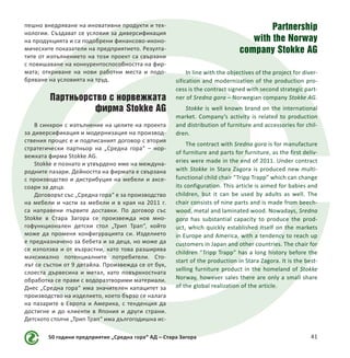 50 години предприятие „Средна гора“ АД – Стара Загора 41
пешно внедряване на иновативни продукти и тех-
нологии. Създават се условия за диверсификация
на продукцията и са подобрени финансово-иконо-
мическите показатели на предприятието. Резулта-
тите от изпълнението на този проект са свързани
с повишаване на конкурентоспособността на фир-
мата; откриване на нови работни места и подо-
бряване на условията на труд.
Партньорство с норвежката
фирма Stokke AG
В синхрон с изпълнение на целите на проекта
за диверсификация и модернизация на производ-
ствения процес е и подписаният договор с втория
стратегически партньор на „Средна гора“ – нор-
вежката фирма Stokke AG.
Stokke е познато и утвърдено име на междуна-
родните пазари. Дейността на фирмата е свързана
с производство и дистрибуция на мебели и аксе-
соари за деца.
Договорът със „Средна гора“ е за производство
на мебели и части за мебели и в края на 2011 г.
са направени първите доставки. По договор със
Stokke в Стара Загора се произвежда нов мно-
гофункционален детски стол „Трип Трап“, който
може да променя конфигурацията си. Изделието
е предназначено за бебета и за деца, но може да
се използва и от възрастни, като това разширява
максимално потенциалните потребители. Сто-
лът се състои от 9 детайла. Произвежда се от бук,
слоеста дървесина и метал, като повърхностната
обработка се прави с водоразтворими материали.
Днес „Средна гора“ има значителен капацитет за
производство на изделието, което бързо се налага
на пазарите в Европа и Америка, с тенденция да
достигне и до клиенти в Япония и други страни.
Детското столче „Трип Трап“ има дългогодишна ис-
Partnership
with the Norway
company Stokke AG
In line with the objectives of the project for diver-
sification and modernization of the production pro-
cess is the contract signed with second strategic part-
ner of Sredna gora – Norwegian company Stokke AG.
Stokke is well known brand on the international
market. Company’s activity is related to production
and distribution of furniture and accessories for chil-
dren.
The contract with Sredna gora is for manufacture
of furniture and parts for furniture, as the first deliv-
eries were made in the end of 2011. Under contract
with Stokke in Stara Zagora is produced new multi-
functional child chair “Tripp Trapp” which can change
its configuration. This article is aimed for babies and
children, but it can be used by adults as well. The
chair consists of nine parts and is made from beech-
wood, metal and laminated wood. Nowadays, Sredna
gora  has substantial capacity to produce the prod-
uct, which quickly established itself on the markets
in Europe and America, with a tendency to reach up
customers in Japan and other countries. The chair for
children “Tripp Trapp” has a long history before the
start of the production in Stara Zagora. It is the best-
selling furniture product in the homeland of Stokke
Norway, however sales there are only a small share
of the global realization of the article.
 