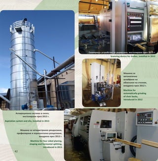 42
Аспирационна система и силоз,
инсталирани през 2013 г.
Aspiration system and silo, installed in 2013
Машина за четиристранно рендосване,
профилиране и хоризонтално разцепване,
внедрена през 2013 г.
Machine for four sided planing,
shaping and horizontal splitting,
introduced in 2013
Машина за
автоматично
шлайфане на
облегалки на столове,
внедрена през 2012 г.
Machine for
automatically grinding
of chair backs,
introduced in 2012
Сканиращо устройство за дървесина, инсталирано през 2013 г.
Scanning device for timber, installed in 2013
 
