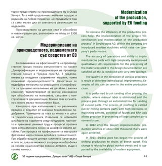 50 години предприятие „Средна гора“ АД – Стара Загора 43
тория преди старта на производството му в Стара
Загора. То е най-продаваният мебелен продукт в
родината на Stokke Норвегия, но продажбите там
са само малък дял от световната реализация на
изделието.
Производството на детския стол е обособено
в новоизграден цех, разположен на площ от 1300
кв. метра.
Модернизиране на
производството, подпомогнато
със средства от ЕС
За повишаване на ефективността на производ-
ствения процес помага изпълнението на проект
„Диверсификация и модернизация на производ-
ствения процес в “Средна гора”АД. В предпри-
ятието са внедрени съвременни машини, които
повишават производителността. Качествено се
подобрява точността на операциите и способнос-
тта за прецизно изпълнение на детайли с висока
сложност. Удовлетворяват се всички изисквания
при обработката на материала, свързани с кон-
структивната документация. Всичко това е съчета-
но с много малък технологичен брак.
Качеството при изпълнението на различните
процеси е резултат от значими технологични по-
добрения. Примерите за това са много и в цяла-
та технологична верига. Извършва се четковото
шлайфане на изделията след грундиране, при кои-
то е премахнат ръчният труд и процесът протича
чрез автоматичната линия за шлайф на извити де-
тайли. При процеса на профилиране се извършва
фрезоване на по-сложни детайли с голяма точност.
При обработващите центри наличието на четвърта
и пета ос дава възможност за прецизна обработка
на голяма номенклатура сложни детайли, също с
голяма точност.
Modernization
of the production,
supported by EU funding
To increase the efficiency of the production pro-
cess helps the implementation of the project “Di-
versification and modernization of the production
process” in Sredna gora AD. Within the company are
introduced modern machines which raise the com-
pany’s performance.
The accuracy of operations and ability to imple-
ment precise parts with high complexity are improved
qualitatively. All requirements for the processing of
the material related to the design documentation are
satisfied. All this is combined with very little spoilage.
The quality in the execution of various processes
is result of different technological improvements. Ex-
amples of this can be seen in the entire production
chain.
It is performed brush sanding after priming the
articles, where manual labor is eliminated and the
process goes through an automated line for sanding
of curved parts. The process of profiling is carried
out by milling complex parts with high precision. In
machining centers, existence of fourth and fifth axis
allows precision in processing of large complex parts
nomenclature.
In 2012 after the project implementation, pro-
duction volumes of about 600 thousand chairs were
again achieved.
In 2013, Sredna gora  has begun the process of
shifting production to chairs of beech wood. This
change is related to global market trends and is sup-
ported by the availability of modern equipment.
 
