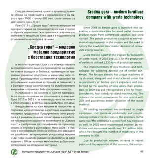 50 години предприятие „Средна гора“ АД – Стара Загора 45
След реализиране на проекта производствени-
те обеми на продукцията с предложените на па-
зара през 2008 г. около 600 хил. стола отново са
достигнати през 2012 г.
През 2013 г. „Средна гора“ започва и процес на
преориентиране на производство си към столове
от букова дървесина. Тази промяна е свързана със
световните тенденции на пазара и е подпомогната
от наличието на модерна техника.
„Средна гора“ – модерно
мебелно предприятие
с безотпадна технология
В експлоатация през 2008 г. се въвежда първата
за предприятието линия за производство на дървес-
ни пелети (продукт от биомаса, произведен от пре-
совани дървесни стърготини и използван като го-
риво). Производството на пелетите е подчинено на
екологичните изисквания в страната и появилия се
в България пазар за използване на възобновяемите
енергийни източници в бита и в промишлеността.
Използването на линията е част от програма-
та за оползотворяване на отпадъчната дървесина.
През 2010 и 2011 г. за производството на пелети
е оползотворен 1220 тона производствен отпадък.
Внедряването на нови машини и технологии за
постигане на по-оптимално използване на дървения
материал продължава. Предприятието вече разпо-
лага и с уникални машини, проектирани и изработе-
ни по специални задания на инженерите от „Средна
гора“ и съобразени със спецификата на производ-
ството на столове в дълги серии. През 2009 г. е пус-
ната в експлоатация линия за клинозъбно снаждане
на детайлите; четиристранно рендосваща машина
и др. Това намалява разхода на дървесина за едно
изделие с 20% и гарантира максимално добро опол-
зотворяване на отпадъчния материал.
Sredna gora – modern furniture
company with waste technology
Since 2008 in Sredna gora is launched into op-
eration a production line for wood pellet (biomass
product made ​​from compressed sawdust and used
as fuel). The pellets production is subject to environ-
mental requirements in the country and the need to
satisfy the newborn local market demand of renew-
able energy sources.
Using the line is part of the program for utilization
of waste wood. In 2010 and 2011 for the production
of pellets is utilized 1,220 tons of production waste.
The implementation of new machines and tech-
nologies for achieving optimal use of timber con-
tinues. The factory already has unique machines at
its disposal, designed and manufactured under the
requirements of Sredna gora’s engineers and con-
formed to the specifics of long series chair produc-
tion. In 2009 was put into operation a line for finger-
joint details, four- sided cross band machine, etc. This
reduces the wood consumption for one article with
20% and guarantees better utilization of the waste
material.
All sanding operations are combined in single
equipment that increases productivity and simulta-
neously reduces the dustiness of the premises. In the
same year the enterprise’s vehicle fleet has increased
as well. In 2010 were implemented another 16 ma-
chines and equipment worth over 1.1 million BGN,
which has brought the number of machinery in the
company to 300.
Due to production volumes increase in recent
years and the expansion of the business, the compa-
 