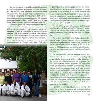 Всички операции по шлайфането са обединени
в едно оборудване. Увеличава се производител-
ността и заедно с това намалява запрашеността на
помещенията. През същата година се увеличава и
автопаркът на предприятието, а през 2010 г. в про-
изводствения процес са внедрени още 16 машини
и съоръжения на стойност над 1,1 млн. лева. С това
броят на машините в предприятието достига 300.
Поради нарастване на производствените обе-
ми през последните години и разширението на
дейността ръководството на предприятието про-
дължава да търси възможности за оползотворя-
ване на производствените отпадъци и за повиша-
ване на енергийната ефективност. През лятото на
2012 г. е одобрен проект „Пълно оползотворява-
не на производствения отпадък и намаление на
енергоемкостта в „Средна гора“ АД“ . Той полу-
47
ny board continues to seek opportunities for utiliza-
tion of industrial waste and enhancement of energy
efficiency. In the summer of 2012 the company has
begun the project “Full utilization of waste produc-
tion and reduction of energy consumption in Sredna
gora AD”. It was funded by the Operative Programme
“Development of the Competitiveness of the Bulgar-
ian Economy 2007 – 2013”.
The aim of the project is to provide technological
conditions for 100% recycling of Sredna gora’s waste.
This way the factory production would become com-
pletely waste-free in regards to the main raw mate-
rial.
The second installation for pellet production (in-
cluding wood chipper, filtration system, transporta-
tion and storage of sawdust and shavings; production
line for pellets) embedded in early 2013, has a ca-
pacity of 500 kg per hour and among with the previ-
ous one, permits conversion of 7000 tons of waste
per year.
The equipment for a section for finger joinery pro-
duction allows Sredna gora to initiate proceedings of
new products. Raw material for them is big waste (cut-
tings) from the main production. The technology al-
lows annually to be utilized around 10,600 tons waste
and to be offered new products on the market. These
include: multilayer wooden beam with high strength
and durability, designed for building; desktop for the
manufacture of furniture, household extendable table
and a box for bottled wine. To achieve this goal are im-
plemented the most innovative technologies and tools
– line for finger-joint timber, line cutting lengthwise
with optimization and scanner for timber, which is the
only one on the Balkans.
Expansion of pellets production and putting into
operation of finger production will provide until the
end of 2013 full utilization of production waste and
 