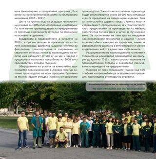 чава финансиране от оперативна програма „Раз-
витие на конкурентоспособността на българската
икономика 2007 – 2013“.
Целта на проекта е да се създадат технологич-
ни условия за 100% оползотворяване на отпадъка.
По този начин производството на предприятието
се превръща в напълно безотпадно по отношение
на основната суровина.
Внедрената в предприятието в началото на
2013 г. втора инсталация за производство на пе-
лети (включваща дробилна машина; система за
филтриране, транспортиране и съхранение на
стърготини и талаш; линия за производство на пе-
лети) има капацитет от 500 кг на час и заедно с
предишната позволява преработка на 7000 тона
производствен отпадък годишно.
Оборудването на участък за клинозъбно про-
изводство дава възможност в „Средна гора“ да за-
почне производство на нови продукти. Суровина
за тях е по-едрият отпадък (изрезки) от основното
Колективът на Първи цех за производство на детайли
The team of Production area 1 for details production
48
производство. Технологията позволява годишно да
бъдат оползотворени около 10 600 тона отпадъци
и да се предложат на пазара нови изделия. Това
са: многослойна дървена греда с голяма якост и
издръжливост, предназначена за строителството;
плот, предназначен за производство на мебели;
разтегателна битова маса и кутия за бутилирано
вино. За постигането на тази цел се внедряват
най-иновативните технологии и машини – линия
за клинозъбно снаждане на дървесина; линия за
разкрояване по дължина с оптимизиране и скенер
за дървесина, който е единствен на Балканите.
Разширяването на производството на пелети и
пускането на клинозъбно производство ще осигу-
рят до края на 2013 г. пълно оползотворяване на
производствения отпадък и значително увелича-
ване на приходите на предприятието.
Планира се през следващите години над 16%
от обема на продажбите да се формира от продук-
ция, произведена от отпадъчна суровина.
 