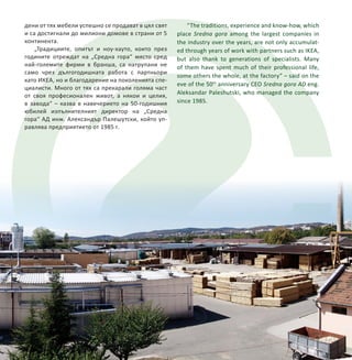 50 години предприятие „Средна гора“ АД – Стара Загора 5
дени от тях мебели успешно се продават в цял свят
и са достигнали до милиони домове в страни от 5
континента.
„Традициите, опитът и ноу-хауто, които през
годините отреждат на „Средна гора“ място сред
най-големите фирми в бранша, са натрупани не
само чрез дългогодишната работа с партньори
като ИКЕА, но и благодарение на поколенията спе-
циалисти. Много от тях са прекарали голяма част
от своя професионален живот, а някои и целия,
в завода“ – казва в навечерието на 50-годишния
юбилей изпълнителният директор на „Средна
гора“ АД инж. Александър Палешутски, който уп-
равлява предприятието от 1985 г.
5
“The traditions, experience and know-how, which
place Sredna gora among the largest companies in
the industry over the years, are not only accumulat-
ed through years of work with partners such as IKEA,
but also thank to generations of specialists. Many
of them have spent much of their professional life,
some others the whole, at the factory” – said on the
eve of the 50th
anniversary CEO Sredna gora AD eng.
Aleksandar Paleshutski, who managed the company
since 1985.
 