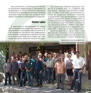 50
При изпълнението на средносрочната стратегия
за технологично модернизиране и разширяване на
предприятието се постига значително увеличаване
на капацитета за производство на столове. Намалява
значително обемът на брака при основното произ-
водство. Понижава се и себестойността на изделията.
Екипът днес
В навечерието на 50-годишнината на „Средна
гора“ в предприятието работят 550 служители. В ад-
министрацията и управлението работят съответно 21
и 18 специалисти, като техният общ професионален
опит, придобит в предприятието надхвърля 550 годи-
ни. Изпълнителният директор на завода, инж. Алек-
сандър Палешустки, заема тази позиция от 28 години.
Управленският екип на предприятието
The management team of the company
50
Инж. Александър Любенов Палешутски е ро-
ден на 31 октомври 1943 г. в с. Скребатно, общ.
Гоце Делчев. Завършва Лесотехнически универ-
ситет в София (тогава Висш лесотехнически ин-
ститут) със специалност Механична технология
на дървесината. След дипломирането си започва
работа в предприятие „Мебел“ (1 април 1968 г.) и
е заемал длъжностите началник на участък, техно-
лог, началник на отдел. През 1979 г. е назначен за
зам.-директор на комбинат „Мебел“, а през 1980 г.
става и директор на мебелното предприятие. От 1
април 1985 г. е директор на завод „Средна гора“.
Заместник-директор на „Средна гора“ е инж.
Вяра Кръстева. Завършила е Лесотехнически уни-
верситет в София със специалност Механична тех-
нология на дървесината – машини. Веднага след
 