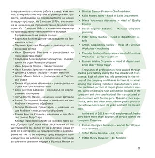завършването си започва работа в завода към зве-
ното за изработка на чертежи за режещите инстру-
менти, необходими за производството на новия
стандарт прозорци. На 2 януари 1979 г. е назначе-
на за началник на Производствено-технологичен
отдел. От 10 януари 1994 г. е заместник-директор
по производствено-технологичните въпроси.
В управлението на завода са още:
•	 Борислав Василев Динев – ръководител на Тех-
нически отдел
•	 Паулина Христова Пандова – ръководител на
финансов сектор
•	 Иван Димитров Вангелов – ръководител на
Производствен отдел
•	 Радослава Александрова Палешутска – ръково-
дител на отдел Човешки ресурси
•	 Иван Борисов Попов – главен технолог
•	 Иван Христов Христов – главен енергетик
•	 Димитър Стамов Писаров – главен механик
•	 Кольо Монев Колев – ръководител на Търгов-
ски отдел
•	 Дияна Йорданова Атанасова – ръководител на
отдел Контрол на качеството
•	 Боян Ангелов Бабанов – мениджър по корпо-
ративно планиранe
•	 Петър Костов Начев – началник на цех Детайли
•	 Антон Господинов Иванов – началник на цех
Мебели – машинна обработка
•	 Теодор Павлинов Праматаров – началник на
цех Мебели – повърхностна обработка
•	 Румен Христов Стоянов – началник на цех Дет-
ско столче Tripp Trapp.
Хиляди професионалисти са минали през за-
вод „Средна гора“ през петте десетилетия от съ-
ществуването му. Всеки от тях е оставил нещо от
себе си в историята на предприятието и благода-
рение на тях то се нарежда сред водещите про-
изводители на мебели и е предпочитан партньор
за големите световни лидери в бранша. Някои от
51
•	 Dimitar Stamov Pisarov – Chief mechanic
•	 Kolio Monev Kolev – Head of Sales Department
•	 Diana Yordanova Atanasova – Head of Quality
Control
•	 Boyan Angelov Babanov – Manager Corporate
planning
•	 Peter Kostov Nachev – Head of department De-
tails
•	 Anton Gospodinov Ivanov – Head of Furniture
Workshop – machining
•	 Theodor Pavlinov Pramatarov – Head of Furniture
Workshop – surface treatment
•	 Rumen Hristov Stoyanov – Head of department
Child chair “Tripp Trapp”.
Thousands of professionals have passed through
Sredna gora factory during the five decades of its ex-
istence. Each of them has left something in the his-
tory of the company and thanks to them it is ranked
among the leading furniture manufacturers and is
the preferred partner of major global industry lead-
ers. Some employees have worked for decades in the
company and their professional life is associated al-
most entirely with Sredna gora. Thanks to their expe-
rience, skills, and dedication Sredna gora is proud of
the achievements over the years and with its present
look.
At the end of 2013 nearly 30 employees of Sredna
gora have more than 30 years of service within the
company. These are:
•	 Kuman Georgiev Kumanov – worked for 50 years
as a Foreman
•	 Trifon Zhelev Ganchev – 45, Driver
•	 Petko Zhelev Stoyanov – 43, Modeler
 