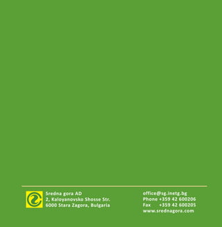 Sredna gora AD
2, Kaloyanovsko Shosse Str.
6000 Stara Zagora, Bulgaria
office@sg.inetg.bg
Phone +359 42 600206
Fax +359 42 600205
www.srednagora.com
 