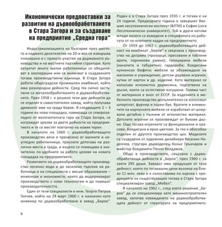 Икономически предпоставки за
развитие на дървообработването
в Стара Загора и за създаване
на предприятие „Средна гора“
Индустриализацията на България през шесто-
то и седмото десетилетие на 20-и век се извършва
планирано и с прякото участие на държавното ръ-
ководство и на местните партийни структури. Като
резултат много малки работилници се обединя-
ват в кооперации или се включват в създаваните
тогава производствени единици. В Стара Загора
работи общоградски промишлен комбинат, който
има разнородни дейности. Сред тях силно застъ-
пени са металообработването и дървообработва-
нето. През 1958 г. е решено тези две дейности да
се отделят в самостоятелен завод, който получава
древното име на града Берое. В следващите 2 – 3
години на нова площадка, намираща се североза-
падно от железопътната гара на Стара Загора, се
изграждат цехове за двете дейности на предприя-
тието и те се местят поетапно на новия терен.
В началото на 1960 г. дървообработващото
производство вече е пренесено от малките и не-
угледни работилници, пръснати дотогава на раз-
лични места в града, и изцяло се помещава в зна-
чително по-удобните за работа цехове на новата
площадка на предприятието.
Развитието на дървообработващото производ-
ство логично води и до засилено търсене на ра-
ботници и на специалисти с висше образование –
инженери и икономисти, които да модернизират
производството с нови технологии и да повишат
производителността.
Един от тези специалисти е инж. Георги Петров
Генчев, който на 24 март 1960 г. е назначен като
инженер по дървообработване в завод „Берое“.
Роден е в Стара Загора през 1935 г. и тогава е на
24 години. Предходната година е завършил Вис-
шия лесотехнически институт (ВЛТИ) в София (сега
Лесотехнически университет). Той и други негови
млади колеги са въведени в спецификата на рабо-
тата от по-опитните кадри на предприятието.
От 1959 до 1962 г. дървообработващата дей-
ност на комбинат „Берое“ е свързана с производ-
ство на дограма (прозорци, пресовани и таблени
врати, парникови рамки); тапицирани мебели
(канапета и табуретки); гардероби; боядисани
кухненски бюфети; мебели за обзавеждане на
магазини и учреждения; детски дървени играчки;
кутии от картон и др. изделия. Като материал се
използва иглолистна дървесина, подготвена на
дъски, които са естествено изсушени. Голяма част
от материала е внос от СССР. За изделията в ме-
белното производство допълнително се използват
шперплат, фурнир и парен бук. Вратите и елемен-
тите на корпусните мебели се изработват от шпер-
вани детайли с пълнеж от иглолистен материал.
Детските играчки се произвеждат от букови дъс-
ки. Още тогава играчките са функционални и кра-
сиви, боядисани в ярки цветове. За тях е обособен
отделен от другото производство цех. Моделите
са създадени от художник дизайнера Веселин Не-
делчев, стругаря дърводелец Кольо Грънчаров и
майстор бояджията Пенчо Колдамов.
Общо в производството, свързано с дърво-
обработващи дейности в „Берое“, през 1960 г. са
заети 295 души. Заводът има продукция от тази
дейност, която по тогавашни цени възлиза на бли-
зо 11 млн. лева и е съпоставима по оценка с про-
дукцията на съществуващия тогава в Стара Загора
специализиран завод „Мебел“.
В началото на 1962 г., след взето решение „Бе-
рое“ да се специализира като машиностроителен
завод, започва изваждането на дървообработва-
щата дейност от структурата на предприятието.
6
 
