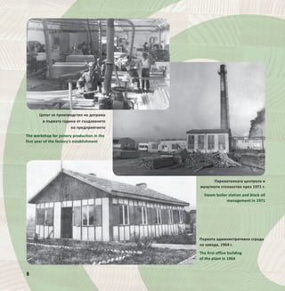 8
Парокотелната централа и
мазутното стопанство през 1971 г.
Steam boiler station and black oil
management in 1971
Цехът за производство на дограма
в първата година от създаването
на предприятието
The workshop for joinery production in the
first year of the factory’s establishment
8
Първата административна сграда
на завода, 1964 г.
The first office building
of the plant in 1964
 