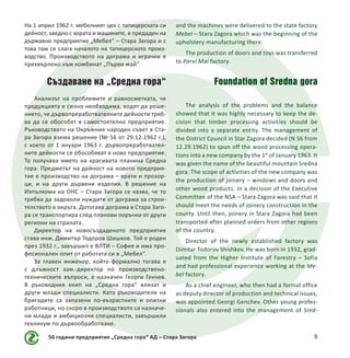 50 години предприятие „Средна гора“ АД – Стара Загора 9
На 1 април 1962 г. мебелният цех с тапицерската си
дейност, заедно с хората и машините, е предаден на
държавно предприятие „Мебел“ – Стара Загора и с
това там се слага началото на тапицерското произ-
водство. Производството на дограма и играчки е
прехвърлено към комбинат „Първи май“.
Създаване на „Средна гора“
Анализът на проблемите и равносметката, че
продукцията е силно необходима, водят да реше-
нието, че дървопреработвателните дейности тряб-
ва да се обособят в самостоятелно предприятие.
Ръководството на Окръжния народен съвет в Ста-
ра Загора взема решение (№ 56 от 29.12.1962 г.),
с което от 1 януари 1963 г. дървопреработвател-
ните дейности се обособяват в ново предприятие.
То получава името на красивата планина Средна
гора. Предметът на дейност на новото предприя-
тие е производство на дограма – врати и прозор-
ци, и на други дървени изделия. В решение на
Изпълкома на ОНС – Стара Загора се казва, че то
трябва да задоволи нуждите от дограма за строи-
телството в окръга. Дотогава дограма в Стара Заго-
ра се транспортира след планови поръчки от други
региони на страната.
Директор на новосъздаденото предприятие
става инж. Димитър Тодоров Шишков. Той е роден
през 1932 г., завършил е ВЛТИ – София и има про-
фесионален опит от работата си в „Мебел“.
За главен инженер, който формално тогава е
с длъжност зам.-директор по производствено-
техническите въпроси, е назначен Георги Генчев.
В ръководния екип на „Средна гора“ влизат и
други млади специалисти. Като ръководители на
бригадите са запазени по-възрастните и опитни
работници, но скоро в производството са назначе-
ни млади и амбициозни специалисти, завършили
техникум по дървообработване.
and the machines were delivered to the state factory
Mebel – Stara Zagora which was the beginning of the
upholstery manufacturing there.
The production of doors and toys was transferred
to Parvi Mai factory.
Foundation of Sredna gora
The analysis of the problems and the balance
showed that it was highly necessary to keep the de-
cision that timber processing activities should be
divided into a separate entity. The management of
the District Council in Star Zagora decided (N 56 from
12.29.1962) to spun off the wood processing opera-
tions into a new company by the 1st
of January 1963. It
was given the name of the beautiful mountain Sredna
gora. The scope of activities of the new company was
the production of joinery – windows and doors and
other wood products. In a decision of the Executive
Committee of the NSA – Stara Zagora was said that it
should meet the needs of joinery construction in the
county. Until then, joinery in Stara Zagora had been
transported after planned orders from other regions
of the country.
Director of the newly established factory was
Dimitar Todorov Shishkov. He was born in 1932, grad-
uated from the Higher Institute of Forestry – Sofia
and had professional experience working at the Me-
bel factory.
As a chief engineer, who then had a formal office
as deputy director of production and technical issues,
was appointed Georgi Genchev. Other young profes-
sionals also entered into the management of Sred-
 