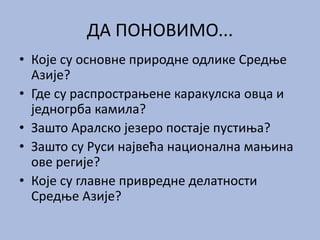ДА ПОНОВИМО...
• Које су основне природне одлике Средње
Азије?
• Где су распрострањене каракулска овца и
једногрба камила?
• Зашто Аралско језеро постаје пустиња?
• Зашто су Руси највећа национална мањина
ове регије?
• Које су главне привредне делатности
Средње Азије?
 