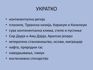 УКРАТКО
• континентална регија
• планине, Туранска низија, Каракум и Кизилкум
• сува континентална клима, степе и пустиње
• Сир Дарја и Аму Дарја, Аралско језеро
• хетерогено становништво, ислам, миграције
• нафта, природни гас
• наводњавање, памук
• екстензивно сточарство
 