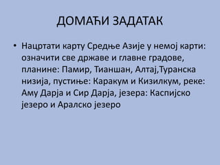 ДОМАЋИ ЗАДАТАК
• Нацртати карту Средње Азије у немој карти:
означити све државе и главне градове,
планине: Памир, Тианшан, Алтај,Туранска
низија, пустиње: Каракум и Кизилкум, реке:
Аму Дарја и Сир Дарја, језера: Каспијско
језеро и Аралско језеро
 