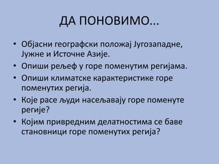 ДА ПОНОВИМО...
• Објасни географски положај Југозападне,
Јужне и Источне Азије.
• Опиши рељеф у горе поменутим регијама.
• Опиши климатске карактеристике горе
поменутих регија.
• Које расе људи насељавају горе поменуте
регије?
• Којим привредним делатностима се баве
становници горе поменутих регија?
 