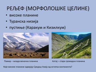 РЕЉЕФ (МОРФОЛОШКЕ ЦЕЛИНЕ)
• високе планине
• Туранска низија
• пустиње (Каракум и Кизилкум)
Памир – млада веначна планина Алтај – стара громадна планина
Које високе планине одвајају Средњу Азију од остатка континента?
 