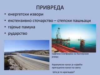 ПРИВРЕДА
• енергетски извори
• екстензивно сточарство – степски пашњаци
• гајење памука
• рударство
Каракумски канал је највећи
иригациони канал на свету
Шта је то иригација?
нафтана платформа на Каспијском
језеру
 