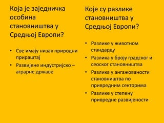 Која је заједничка
особина
становништва у
Средњој Европи?
• Све имају низак природни
прираштај
• Развијене индустријско –
аграрне државе
Које су разлике
становништва у
Средњој Европи?
• Разлике у животном
стандарду
• Разлика у броју градског и
сеоског становништва
• Разлика у ангажованости
становништва по
привредним секторима
• Разлике у степену
привредне развијености
 