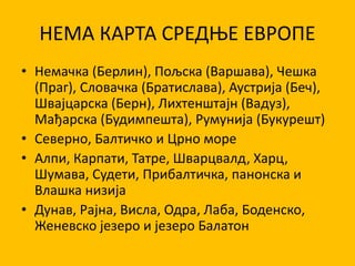 НЕМА КАРТА СРЕДЊЕ ЕВРОПЕ
• Немачка (Берлин), Пољска (Варшава), Чешка
(Праг), Словачка (Братислава), Аустрија (Беч),
Швајцарска (Берн), Лихтенштајн (Вадуз),
Мађарска (Будимпешта), Румунија (Букурешт)
• Северно, Балтичко и Црно море
• Алпи, Карпати, Татре, Шварцвалд, Харц,
Шумава, Судети, Прибалтичка, панонска и
Влашка низија
• Дунав, Рајна, Висла, Одра, Лаба, Боденско,
Женевско језеро и језеро Балатон
 