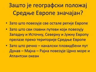 Зашто је географски положај
Средње Европе значајан?
• Зато што повезује све остале регије Европе
• Зато што сви главни путеви који повезују
Западну и Источну, Северну и Јужну Европу
прелазе преко територије Средње Европе
• Зато што речно – каналски пловидбени пут
Дунав – Мајна – Рајна повезује Црно море и
Атлантски океан
 
