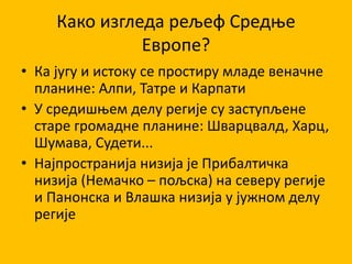 Како изгледа рељеф Средње
Европе?
• Ка југу и истоку се простиру младе веначне
планине: Алпи, Татре и Карпати
• У средишњем делу регије су заступљене
старе громадне планине: Шварцвалд, Харц,
Шумава, Судети...
• Најпространија низија је Прибалтичка
низија (Немачко – пољска) на северу регије
и Панонска и Влашка низија у јужном делу
регије
 