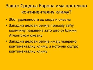 Зашто Средња Европа има претежно
континенталну климу?
• Због удаљености од мора и океана
• Западни делови регије примају већу
количину падавина зато што су ближи
Атлантском океану
• Западни делови регије имају умерено
континенталну климу, а источни оштро
континенталну климу
 
