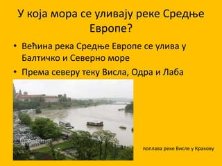 У која мора се уливају реке Средње
Европе?
• Већина река Средње Европе се улива у
Балтичко и Северно море
• Према северу теку Висла, Одра и Лаба
поплава реке Висле у Кракову
 