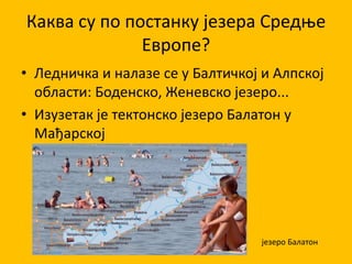 Каква су по постанку језера Средње
Европе?
• Ледничка и налазе се у Балтичкој и Алпској
области: Боденско, Женевско језеро...
• Изузетак је тектонско језеро Балатон у
Мађарској
језеро Балатон
 