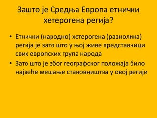 Зашто је Средња Европа етнички
хетерогена регија?
• Етнички (народно) хетерогена (разнолика)
регија је зато што у њој живе представници
свих европских група народа
• Зато што је због географског положаја било
највеће мешање становништва у овој регији
 