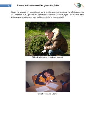 10         Privatna jezično-informatička gimnazija „Svijet“


     Znam da se malo od toga sjećate jer je prošlo puno vremena (od današnjeg datuma
     21. listopada 2010. godine) do trenutka kada čitate. Međutim, riječi i slike (vaše fotke
     kojima ćete se sigurno obradovati i nasmijati) će vas podsjetiti:




                              Slika 4: Vjeran na projektnoj nastavi




                                    Slika 5: Luka na učenju
 