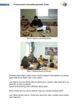 11         Privatna jezično-informatička gimnazija „Svijet“




                              Slika 6: Nastava njemačkog jezika




                              Slika 7: Nastava likovne umjetnosti

     Završetku dijela knjige o vašem prvom razredu dodajemo vaša sjećanja o toj dalekoj
     godini kada ste se upisali i došli u novu sredinu:

     Lisa: Sjećam se Jurice Rožića. Bila sam jedina cura u razredu i tada mislila da su svi
     dečki OK, ali znali su pretjerati.
     Sjećam se fantastičnog izleta u M nchen. Bilo je super.

     Mario: Prošao sam s 5, uzorno vladanje, malo nas u razredu, profesori odlični

     Jura: Nikad nije bilo Luke K., čudno kako nas je bilo malo u razredu, nova sredina,
     izlet u M nchen.
 