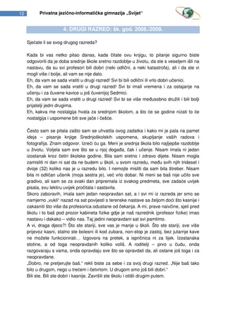 12         Privatna jezično-informatička gimnazija „Svijet“


                       4. DRUGI RAZRED: šk. god. 2008./2009.

     Sjećate li se svog drugog razreda?

     Kada bi vas netko pitao danas, kada čitate ovu knjigu, to pitanje sigurno biste
     odgovorili da je doba srednje škole sretno razdoblje u životu, da ste s veseljem išli na
     nastavu, da su svi profesori bili dobri (neki odlični, a neki katastrofa), ali i da ste vi
     mogli više i bolje, ali vam se nije dalo.
     Eh, da vam se sada vratiti u drugi razred! Svi bi bili odlični ili vrlo dobri učenici.
     Eh, da vam se sada vratiti u drugi razred! Svi bi imali vremena i za ostajanje na
     učenju i za čuvene kavice u još čuvenijoj Sedmici.
     Eh, da vam se sada vratiti u drugi razred! Svi bi se više međusobno družili i bili bolji
     prijatelji jedni drugima.
     Eh, kakva me nostalgija hvata za srednjom školom, a što će se godine nizati to će
     nostalgija i uspomene biti sve jače i češće.

     Često sam se pitala zašto sam se uhvatila ovog zadatka i kako mi je pala na pamet
     ideja – pisanje knjige Srednjoškolskih uspomena, skupljanje vaših radova i
     fotografija. Znam odgovor. Izreći ću ga. Meni je srednja škola bilo najljepše razdoblje
     u životu. Voljela sam sve što se u njoj događa, čak i učenje. Nisam imala ni jedan
     izostanak kroz četiri školske godine. Bila sam sretno i zdravo dijete. Nisam mogla
     zamisliti ni dan ni sat da ne budem u školi, u svom razredu, među svih njih trideset i
     dvoje (32) koliko nas je u razredu bilo. I nemojte misliti da sam bila štreber. Nisam
     bila ni odličan učenik (moja sestra je), već vrlo dobar. Ni meni se baš nije učilo sve
     gradivo, ali sam se za svaki dan pripremala iz svakog predmeta, sve zadaće uvijek
     pisala, svu lektiru uvijek pročitala i sastavila.
     Skoro zaboravih, imala sam jedan neopravdan sat, a i svi mi iz razreda jer smo se
     namjerno „vukli“ nazad na sat povijesti s terenske nastave sa željom doći što kasnije i
     zakasniti što više da profesorica odustane od čekanja. A mi, prave naivčine, sjeli pred
     školu i to baš pod prozor kabineta fizike gdje je naš razrednik (profesor fizike) imao
     nastavu i dakako – vidio nas. Taj jedini neopravdani sat svi pamtimo.
     A vi, draga djeco?! Što ste stariji, sve vas je manje u školi. Što ste stariji, sve više
     prijevoz kasni, stalno ste bolesni ili kod zubara, non-stop je zastoj, bez jutarnje kave
     ne možete funkcionirati… Izgovora na pretek, a ispričnica ni za lijek. Izostanaka
     stotine, a od toga neopravdanih koliko voliš. A roditelji – prvo u čudu, onda
     razgovaraju s vama, onda opravdaju sve što se opravdati da, ali ostane još toga i za
     neopravdane.
     „Dobro, ne pretjerujte baš.“ rekli biste za sebe i za svoj drugi razred. „Nije baš tako
     bilo u drugom, nego u trećem i četvrtom. U drugom smo još bili dobri.“
     Bili ste. Bili ste dobri i kasnije. Završili ste školu i otišli drugim putem.
 