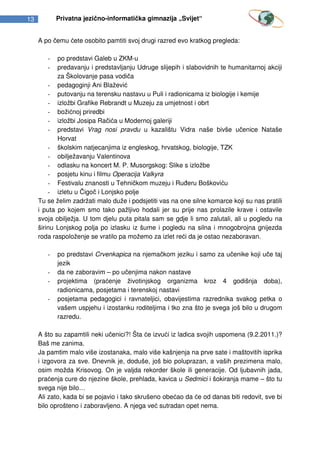 13          Privatna jezično-informatička gimnazija „Svijet“


     A po čemu ćete osobito pamtiti svoj drugi razred evo kratkog pregleda:

        -   po predstavi Galeb u ZKM-u
        -   predavanju i predstavljanju Udruge slijepih i slabovidnih te humanitarnoj akciji
            za Školovanje pasa vodiča
         - pedagoginji Ani Blažević
         - putovanju na terensku nastavu u Puli i radionicama iz biologije i kemije
         - izložbi Grafike Rebrandt u Muzeju za umjetnost i obrt
         - božićnoj priredbi
         - izložbi Josipa Račića u Modernoj galeriji
         - predstavi Vrag nosi pravdu u kazalištu Vidra naše bivše učenice Nataše
            Horvat
         - školskim natjecanjima iz engleskog, hrvatskog, biologije, TZK
         - obilježavanju Valentinova
         - odlasku na koncert M. P. Musorgskog: Slike s izložbe
         - posjetu kinu i filmu Operacija Valkyra
         - Festivalu znanosti u Tehničkom muzeju i Ruđeru Boškoviću
         - izletu u Čigoč i Lonjsko polje
     Tu se želim zadržati malo duže i podsjetiti vas na one silne komarce koji su nas pratili
     i puta po kojem smo tako pažljivo hodali jer su prije nas prolazile krave i ostavile
     svoja obilježja. U tom djelu puta pitala sam se gdje li smo zalutali, ali u pogledu na
     širinu Lonjskog polja po izlasku iz šume i pogledu na silna i mnogobrojna gnijezda
     roda raspoloženje se vratilo pa možemo za izlet reći da je ostao nezaboravan.

        -   po predstavi Crvenkapica na njemačkom jeziku i samo za učenike koji uče taj
            jezik
        -   da ne zaboravim – po učenjima nakon nastave
        -   projektima (praćenje životinjskog organizma kroz 4 godišnja doba),
            radionicama, posjetama i terenskoj nastavi
        -   posjetama pedagogici i ravnateljici, obavijestima razrednika svakog petka o
            vašem uspjehu i izostanku roditeljima i tko zna što je svega još bilo u drugom
            razredu.

     A što su zapamtili neki učenici?! Šta će izvući iz ladica svojih uspomena (9.2.2011.)?
     Baš me zanima.
     Ja pamtim malo više izostanaka, malo više kašnjenja na prve sate i maštovitih isprika
     i izgovora za sve. Dnevnik je, doduše, još bio poluprazan, a vaših prezimena malo,
     osim možda Krisovog. On je valjda rekorder škole ili generacije. Od ljubavnih jada,
     praćenja cure do njezine škole, prehlada, kavica u Sedmici i šokiranja mame – što tu
     svega nije bilo…
     Ali zato, kada bi se pojavio i tako skrušeno obećao da će od danas biti redovit, sve bi
     bilo oprošteno i zaboravljeno. A njega već sutradan opet nema.
 