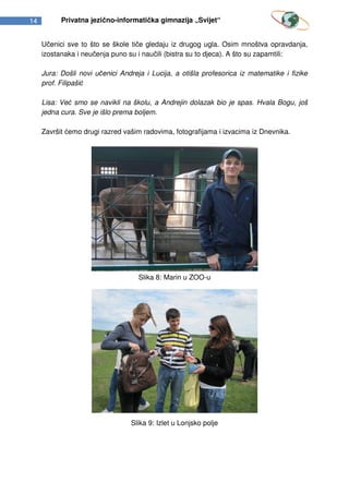 14         Privatna jezično-informatička gimnazija „Svijet“


     Učenici sve to što se škole tiče gledaju iz drugog ugla. Osim mnoštva opravdanja,
     izostanaka i neučenja puno su i naučili (bistra su to djeca). A što su zapamtili:

     Jura: Došli novi učenici Andreja i Lucija, a otišla profesorica iz matematike i fizike
     prof. Filipašić

     Lisa: Već smo se navikli na školu, a Andrejin dolazak bio je spas. Hvala Bogu, još
     jedna cura. Sve je išlo prema boljem.

     Završit ćemo drugi razred vašim radovima, fotografijama i izvacima iz Dnevnika.




                                    Slika 8: Marin u ZOO-u




                                 Slika 9: Izlet u Lonjsko polje
 