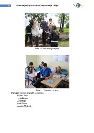 15         Privatna jezično-informatička gimnazija „Svijet“




                                 Slika 10: Izlet u Lonjsko polje




                                  Slika 11: Vrijedni u razredu
     U drugom razredu pridružili su nam se:
           Andreja Antić
           Lucija Beljan
           Luka Bagić
           Mario Divila
           Marcela Medved.
 