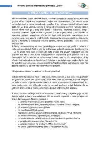 16         Privatna jezično-informatička gimnazija „Svijet“


                        5. TREĆI RAZRED: šk. god. 2009./2010.

     Nekoliko učenika otišlo, nekoliko došlo – scenarij završetka i početka svake školske
     godine sličan. Uvijek ima zadovoljnih, uvijek ima nezadovoljnih. Oni jako ili manje
     zadovoljni ostali s nama, nezadovoljni gunđaju ili su netragom nestali. Ali zato, novi
     došli. Svi vi, dragi učenici, koji ste s nama od prvog dana u prvom razredu niste ni
     svjesni koliko vam je u ovoj školi dobro – kreativna i raznolika nastava, dragi i
     susretljivi profesori, uvijek možete odgovarati (i to još najave kada), puno izlazaka na
     terensku nastavu, mogućnost učenja (što baš niste iskoristili), ravnateljica puna
     razumijevanja, bez galame i ružnih riječi, pedagoginja uvijek za razgovor, razrednici
     stalno u kontaktu s roditeljima (nekima odlično, nekima prečesto) – sve u svemu,
     škola za vas.
     A što bi rekli učenici koji su nam (u bilo kojem razredu srednje) prešli iz državne u
     našu, privatnu školu? Rekli bi kao što je Domagoj Vukušić napisao za školske novine
     – „ni ne znate kako vam je dobro jer niste probali ono drugo“. Uostalom, ako ste
     pročitali sve što u ovoj Knjizi srednjoškolskih uspomena piše, pročitali ste i taj
     Domagojev rad s kojim bi se složili mnogi, a neki opet ne. Eh, draga djeco, dragi
     učenici, tek kada odete na fakultet moći ćete jasno sagledati svoju srednju školu. Koji
     će tada biti vaši komentari, emocije i sjećanja? Nešto od toga saznat ćemo kada nas
     dođete posjetiti, tj. od onih koji nas budu došli posjetiti.

     I što je novo u trećem razredu za razliku od prva dva?

     Vi biste rekli da ništa nije novo – ista škola, male učionice, vi sve jači i veći, profesori
     svi gotovo isti, vama jako poznati (već znate kako svaki od njih diše, kako će reagirati
     na vaše – nisam ni ja napisao/la zadaću ili nisam spreman/na za odgovaranje), tu i
     tamo netko novi, tek toliko da znate da su naši profesori mladi kolektiv, da su
     većinom profesorice, a trudnoća normalna pojava u tom mladom sastavu.

     A sada, što vam se događalo u trećem razredu, evo kratkog pregleda (gdje ste bili,
     što ste vidjeli, u čemu ste sudjelovali, što ste naučili, zapamtili – neću provjeravati.
     Znam da ima znanja. Nije sve ishlapilo.)
        - u kazalištu Tvornica lutaka na predstavi Radio Tesla
        - na jednodnevnom izletu, terenskoj nastavi: Funtana – Vrsar – Rijeka
        - bili smo na Svjetskom danu pješaka
        - na manifestaciji Dojdi osmaš
        - nagrađeni učenici u Danu bez školske torbe na izložbi Prvaci intimizma
        - bili smo na Interliberu u prostorijama Velesajma
        - bili smo u Hrvatsko-američkom društvu na radionici iz povijesti SAD-a
        - u kazalištu Vidra na predstavi Starac i more
        - u kazalištu Histrioni na predstavi „I Miss Communism“
        - na izložbi Uspomene jednog bana u Povijesnom muzeju
 